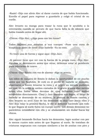 -Raziel –Dijo con alivio Alec al darse cuenta de que había funcionado.
Enrollo el papel para regresar a guardarlo y colgó el cristal de su
cuello.
Alec levanto su manga para trazar la runa que le ayudaba a la
orientación cuando se percato de que hacía falta la de silencio que
había trazado antes de llegar ahí.
-Chicos –Dijo Alec –¿Algo pasa con las runas?
Todos bajaron sus miradas a sus cuerpos –Puse una runa de
suspicacia antes de venir –Dijo Isabelle –Ya no está.
-Yo trace una de fuerza y sigue aquí –Dijo Jace.
-Al parecer tiene que ver con la fuerza de la propia runa –Dijo Alec-
Algunas se desvanecen antes que otras, debemos estar al pendiente
para colocarlas de nuevo.
-Chicos –Dijo Simón con voz de alarma –Algo se acerca.
Los oídos de vampiro de Simón le daban la oportunidad de oír mucho
antes que los Nephilim. El rubí en el pecho de Isabelle se incendio,
observaron a Simón levantar la vista y al seguir su mirada pudieron
ver que, en la orilla de ambos costados de la grieta a unos diez metros
sobre ellos había unas decenas de ojos brillantes color ámbar
mirándolos directamente. Clary y Jace tomaron sus dagas, el látigo de
Isabelle se desenredo de su muñeca, la postura de Simón cambio y
Alec levanto su arco. Uno de los demonios se dejo caer hacia ellos y
Alec dejo volar la primera flecha, le dio al demonio haciendo que todo
lo que llegara al suelo fuera un cuerpo inerte. Los demás demonios no
parecieron intimidarse con ello y se abalanzaron sin dudar hacia los
chicos.
Alec siguió lanzando flechas hacia los demonios, logro acabar con por
lo menos cuatro más antes de que llegaran al suelo. Se trataban de
criaturas negruzcas con cuerpos similares a los de arañas con pies y
 