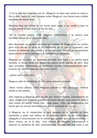 -Y yo te dije que seguiría con él. –Magnus se dejo caer sobre la cama y 
tiro a Alec hacia él, este colapso sobre Magnus, sus bocas aun unidas 
ansiosas de sentir más. 
Magnus dejo los labios de su novio para bajar a su cuello y con su 
lengua sentir la piel suave y fría de Alec. 
-Se ve mucho mejor. –Dijo Magnus refiriéndose a la marca casi 
invisible ahora en el cuello de Alec. 
Alec dejo salir un gemido al sentir la mordida de Magnus en su cuello, 
pero aun así no se alejo ni un milímetro de él, por el contrario, sus 
brazos lo rodearon con fuerza y determinación. Tal vez no necesitaban 
apresurarse pero lo querían y lo estaban demostrando. 
Magnus ya no tenía su camiseta cuando Alec bajo a su pecho para 
besarlo, el brujo tenía sus dedos envueltos en el cabello de Alec. Sus 
ojos cerrados disfrutando el momento cuando inesperadamente Alec 
levanto su cabeza alejando sus labios de él. 
-¿Oíste eso? –Dijo Alec. 
Magnus odio la habilidad de Alec para desconcentrarse. 
-Hace viento afuera. –Dijo Magnus jalando a Alec para que volviera 
ahora a sus labios. 
Alec regreso a Magnus pero no fue por mucho tiempo, nuevamente se 
alejo, había una ventana que miraba hacia afuera muy cerca de ellos y 
Alec estiro su cuello hacia ella. –Algo pasa. –Dijo, su respiración era 
fuerte por su actual actividad pero había seriedad en su voz. 
A Magnus no le importaba lo que pasaba en el mundo en este 
momento y pozo sus labios en el estirado cuello de su novio para 
obligarlo a concentrarse en lo único que quería que se concentrara. – 
Hace viento, ya te lo dije. –Las manos de Magnus comenzaron a 
apartar la camiseta de Alec ansiosamente cuando este las tomo y las 
 