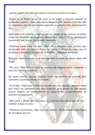 -¿Estás seguro de eso? ¿No quieres cerciorar primero tu casa? 
-Están en la Plaza. Lo sé. Ni Jace ni mi padre e incluso Isabelle se 
quedarían quietos. –Alec miro hacia Magnus, este estaba vistiendo solo 
su camiseta, una de sus manos sujetaba su propio codo, hacia mucho 
frio. 
Alec entro a la cabaña y regreso con su abrigo en las manos, lo coloco 
sobre los hombros de Magnus. –Estoy bien –Dijo el brujo claramente 
conmovido por lo que Alec estaba haciendo. 
-Podemos estar bien los dos. -Alec rio a Magnus, esa sonrisa que 
iluminaba todo su rostro. Tomo su estela y dibujo la runa que le 
ayudaba a mantener el calor de su cuerpo. –Debemos irnos ya. 
Magnus abrió el portal y en un segundo estaban en plena plaza del 
Ángel. 
-Por acá. –Dijo Alec y tomo la muñeca de Magnus para comenzar a 
moverse entre la multitud. 
No paso mucho tiempo cuando entre los cientos de rostros Alec 
encontró a quienes estaba buscando. 
-Te lo dije. –Dijo Jace a Isabelle cuando Alec los alcanzo. Isabelle sabía 
que tener un parabatai era algo especial, pero pensó en que quizás 
nunca dejaría de sorprenderse la manera tan impresionante de 
sentirse mutuamente. 
-Bien pero y ahora que hacemos, no tenemos idea de lo que es eso. – 
Isabelle señalo al cielo. 
-Debemos acercarnos, -Dijo Jace sin rodeos. –Es la manera más lógica 
de averiguar que es. 
 