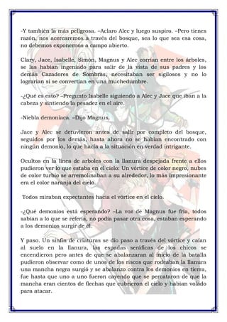 -Y también la más peligrosa. –Aclaro Alec y luego suspiro. –Pero tienes 
razón, nos acercaremos a través del bosque, sea lo que sea esa cosa, 
no debemos exponernos a campo abierto. 
Clary, Jace, Isabelle, Simón, Magnus y Alec corrían entre los árboles, 
se las habían ingeniado para salir de la vista de sus padres y los 
demás Cazadores de Sombras, necesitaban ser sigilosos y no lo 
lograrían si se convertían en una muchedumbre. 
-¿Qué es esto? –Pregunto Isabelle siguiendo a Alec y Jace que iban a la 
cabeza y sintiendo la pesadez en el aire. 
-Niebla demoniaca. –Dijo Magnus. 
Jace y Alec se detuvieron antes de salir por completo del bosque, 
seguidos por los demás, hasta ahora no se habían encontrado con 
ningún demonio, lo que hacía a la situación en verdad intrigante. 
Ocultos en la línea de arboles con la llanura despejada frente a ellos 
pudieron ver lo que estaba en el cielo: Un vórtice de color negro, nubes 
de color turbio se arremolinaban a su alrededor, lo más impresionante 
era el color naranja del cielo. 
Todos miraban expectantes hacia el vórtice en el cielo. 
-¿Qué demonios está esperando? –La voz de Magnus fue fría, todos 
sabían a lo que se refería, no podía pasar otra cosa, estaban esperando 
a los demonios surgir de él. 
Y paso. Un sinfín de criaturas se dio paso a través del vórtice y caían 
al suelo en la llanura, las espadas seráficas de los chicos se 
encendieron pero antes de que se abalanzaran al inicio de la batalla 
pudieron observar como de unos de los riscos que rodeaban la llanura 
una mancha negra surgió y se abalanzo contra los demonios en tierra, 
fue hasta que uno a uno fueron cayendo que se percataron de que la 
mancha eran cientos de flechas que cubrieron el cielo y habían volado 
para atacar. 
 