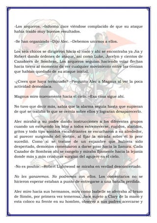 -Los arqueros. –Informo Jace viéndose complacido de que su ataque 
había traído muy buenos resultados. 
-Se han organizado –Dijo Alec. –Debemos unirnos a ellos. 
Los seis chicos se dirigieron hacia el risco y ahí se encontraba ya Jia y 
Robert dando órdenes de ataque, así como Luke, Jocelyn y cientos de 
Cazadores de Sombras, Los arqueros seguían haciendo volar flechas 
hacia tierra al momento de ver cualquier movimiento entre las cenizas 
que habían quedado de su ataque inicial. 
-¿Crees que haya terminado? –Pregunto Alec a Magnus al ver la poca 
actividad demoniaca. 
Magnus miro nuevamente hacia el cielo. –Esa cosa sigue ahí. 
No tuvo que decir más, sabía que la alarma seguía hasta que supieran 
de qué se trataba lo que se cernía sobre ellos y lograran desaparecerlo. 
Alec miraba a su padre dando instrucciones a los diferentes grupos 
cuando un estruendo los hizo a todos estremecerse, rugidos, alaridos, 
gritos y todo tipo sonidos escalofriantes se escucharon a su alrededor, 
al parecer surgiendo del vórtice, al fijar la mirada sobre él lo peor 
sucedió. Como si se tratase de un enjambre que hubiera sido 
despertado, demonios comenzaron a darse paso hacia la llanura. Cada 
Cazador de Sombras ahí se congelo y miraba fijamente hacia la lejanía 
donde más y más criaturas surgían del agujero en el cielo. 
-No es posible. –Robert Lightwood se miraba en verdad desconcertado. 
No les ganaremos. No podremos con ellos. Los comentarios no se 
hicieron esperar estaban a punto de entregarse a una batalla perdida. 
Alec miro hacia sus hermanos, miro como Isabelle se aferraba al brazo 
de Simón, por primera vez temerosa, Jace sujeto a Clary de la mano y 
esta coloco su frente en su hombro, observo a sus padres acercarse y 
 