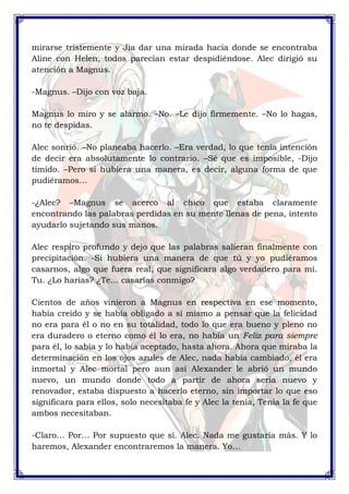 mirarse tristemente y Jia dar una mirada hacia donde se encontraba 
Aline con Helen, todos parecían estar despidiéndose. Alec dirigió su 
atención a Magnus. 
-Magnus. –Dijo con voz baja. 
Magnus lo miro y se alarmo. –No. –Le dijo firmemente. –No lo hagas, 
no te despidas. 
Alec sonrió. –No planeaba hacerlo. –Era verdad, lo que tenía intención 
de decir era absolutamente lo contrario. –Sé que es imposible, -Dijo 
tímido. –Pero si hubiera una manera, es decir, alguna forma de que 
pudiéramos… 
-¿Alec? –Magnus se acerco al chico que estaba claramente 
encontrando las palabras perdidas en su mente llenas de pena, intento 
ayudarlo sujetando sus manos. 
Alec respiro profundo y dejo que las palabras salieran finalmente con 
precipitación. -Si hubiera una manera de que tú y yo pudiéramos 
casarnos, algo que fuera real, que significara algo verdadero para mí. 
Tu. ¿Lo harías? ¿Te… casarías conmigo? 
Cientos de años vinieron a Magnus en respectiva en ese momento, 
había creído y se había obligado a sí mismo a pensar que la felicidad 
no era para él o no en su totalidad, todo lo que era bueno y pleno no 
era duradero o eterno como él lo era, no había un Feliz para siempre 
para él, lo sabía y lo había aceptado, hasta ahora. Ahora que miraba la 
determinación en los ojos azules de Alec, nada había cambiado, él era 
inmortal y Alec mortal pero aun así Alexander le abrió un mundo 
nuevo, un mundo donde todo a partir de ahora seria nuevo y 
renovador, estaba dispuesto a hacerlo eterno, sin importar lo que eso 
significara para ellos, solo necesitaba fe y Alec la tenía, Tenia la fe que 
ambos necesitaban. 
-Claro… Por… Por supuesto que sí. Alec. Nada me gustaría más. Y lo 
haremos, Alexander encontraremos la manera. Yo… 
 