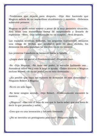 -Tendremos que dejarlo para después. –Dijo Alec haciendo que 
Magnus saliera de un maravilloso aturdimiento y asombro. –Debemos 
sobrevivir primero. 
Magnus no pudo evitar sonreír a pesar de la muy pesimista situación. 
Alec tenía una maravillosa forma de sorprenderlo y llenarlo de 
esperanza –Bien, -Dijo sobrepasado en un suspiro. –Será después. 
Las espadas seráficas brillaron, los arqueros nuevamente lanzaron 
una ráfaga de flechas que ayudaron pero en poca medida, los 
demonios les sobrepasaban tal vez cien veces en número. 
Los primeros Cazadores se lanzaron hacia la batalla. 
-¿Logro abrir un portal al Pandemónium? –Pregunto Jace. 
-No –Dijo Magnus. –No tiene ese poder, lo escuche hablando con… 
Asmodeus sobre eso y este le negó la ayuda. –Todos miraron a Magnus 
incluso Robert. –Si es un portal, es en esta dimensión. 
-¿Es posible que haya ese número de demonios en esta dimensión? – 
Pregunto Robert a Magnus. 
-No en un solo lugar. 
-No tiene ningún sentido, -Dijo Robert. –Evidentemente encontró la 
manera. 
-¿Magnus? –Alec uso el tono de voz que le hacía saber que era hora de 
decir lo que pensaba y sabía. 
-Creo que es una invocación y los está liberando. 
-¿No se necesita un pentagrama para eso? –Pregunto Isabelle. 
 