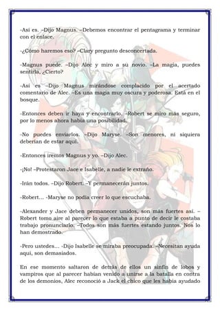 -Así es. –Dijo Magnus. –Debemos encontrar el pentagrama y terminar 
con el enlace. 
-¿Cómo haremos eso? –Clary pregunto desconcertada. 
-Magnus puede. –Dijo Alec y miro a su novio. –La magia, puedes 
sentirla, ¿Cierto? 
-Así es –Dijo Magnus mirándose complacido por el acertado 
comentario de Alec. –Es una magia muy oscura y poderosa. Está en el 
bosque. 
-Entonces deben ir haya y encontrarlo. –Robert se miro más seguro, 
por lo menos ahora había una posibilidad. 
-No puedes enviarlos. –Dijo Maryse. –Son menores, ni siquiera 
deberían de estar aquí. 
-Entonces iremos Magnus y yo. –Dijo Alec. 
-¡No! –Protestaron Jace e Isabelle, a nadie le extraño. 
-Irán todos. –Dijo Robert. –Y permanecerán juntos. 
-Robert… -Maryse no podía creer lo que escuchaba. 
-Alexander y Jace deben permanecer unidos, son más fuertes así. – 
Robert tomo aire al parecer lo que estaba a punto de decir le costaba 
trabajo pronunciarlo. –Todos son más fuertes estando juntos. Nos lo 
han demostrado. 
-Pero ustedes… -Dijo Isabelle se miraba preocupada. –Necesitan ayuda 
aquí, son demasiados. 
En ese momento saltaron de detrás de ellos un sinfín de lobos y 
vampiros que al parecer habían venido a unirse a la batalla en contra 
de los demonios, Alec reconoció a Jack el chico que les había ayudado 
 