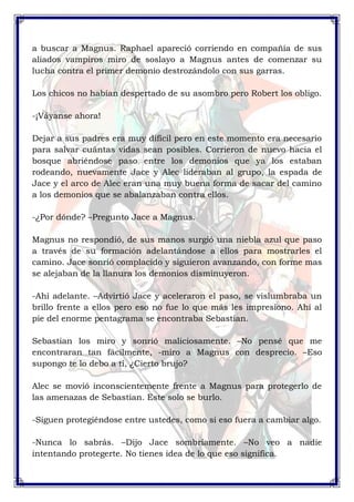 a buscar a Magnus. Raphael apareció corriendo en compañía de sus 
aliados vampiros miro de soslayo a Magnus antes de comenzar su 
lucha contra el primer demonio destrozándolo con sus garras. 
Los chicos no habían despertado de su asombro pero Robert los obligo. 
-¡Váyanse ahora! 
Dejar a sus padres era muy difícil pero en este momento era necesario 
para salvar cuántas vidas sean posibles. Corrieron de nuevo hacia el 
bosque abriéndose paso entre los demonios que ya los estaban 
rodeando, nuevamente Jace y Alec lideraban al grupo, la espada de 
Jace y el arco de Alec eran una muy buena forma de sacar del camino 
a los demonios que se abalanzaban contra ellos. 
-¿Por dónde? –Pregunto Jace a Magnus. 
Magnus no respondió, de sus manos surgió una niebla azul que paso 
a través de su formación adelantándose a ellos para mostrarles el 
camino. Jace sonrió complacido y siguieron avanzando, con forme mas 
se alejaban de la llanura los demonios disminuyeron. 
-Ahí adelante. –Advirtió Jace y aceleraron el paso, se vislumbraba un 
brillo frente a ellos pero eso no fue lo que más les impresiono. Ahí al 
pie del enorme pentagrama se encontraba Sebastian. 
Sebastian los miro y sonrió maliciosamente. –No pensé que me 
encontraran tan fácilmente, -miro a Magnus con desprecio. –Eso 
supongo te lo debo a ti, ¿Cierto brujo? 
Alec se movió inconscientemente frente a Magnus para protegerlo de 
las amenazas de Sebastian. Este solo se burlo. 
-Siguen protegiéndose entre ustedes, como si eso fuera a cambiar algo. 
-Nunca lo sabrás. –Dijo Jace sombríamente. –No veo a nadie 
intentando protegerte. No tienes idea de lo que eso significa. 
 