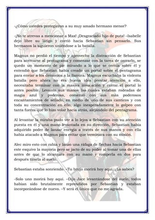 -¿Cómo ustedes protegieron a su muy amado hermano menor? 
-¡No te atrevas a mencionar a Max! ¡Desgraciado hijo de puta! –Isabelle 
dejo libre su látigo y corrió hacia Sebastian sin pensarlo. Sus 
hermanos la siguieron uniéndose a la batalla. 
Magnus no perdió el tiempo y aprovecho la distracción de Sebastian 
para acercarse al pentagrama y comenzar con la tarea de cerrarlo, se 
quedo un momento de pie mirando a lo que se cernía sobre él y 
entendió que Sebastian había creado un portal sobre el pentagrama 
para enviar a los demonios a la llanura. Magnus escuchaba la violenta 
batalla pero ahora no era buena idea prestar atención a ello, 
necesitaba terminar con la masiva invocación y cerrar el portal lo 
antes posible. Levanto sus manos las cuales estaban rodeadas de 
magia azul y poderosa, comenzó con sus más poderosos 
encantamientos de sellado, en medio de uno de sus canticos y con 
toda su concentración en ello, algo inesperadamente lo golpeo con 
tanta fuerza que lo hizo volar hacia atrás, alejándolo del pentagrama. 
Al levantar la miraba pudo ver a lo lejos a Sebastian con su atención 
puesta en él y una mano levantada en su dirección, Sebastian había 
adquirido poder de lanzar energía a través de sus manos y con ella 
había atacado a Magnus para evitar que terminara con su misión. 
Alec miro esto con rabia y lanzo una ráfaga de flechas hacia Sebastian 
este esquivo la mayoría pero se jacto de su poder al tomar una de ellas 
antes de que lo alcanzara con su mano y romperla en dos para 
después tirarla al suelo. 
Sebastian estaba sonriendo. –Tu brujo morirá hoy aquí. ¿Lo sabes? 
-Solo uno morirá hoy aquí. –Dijo Jace levantándose del suelo, todos 
habían sido brutalmente reprendidos por Sebastian y estaban 
incorporándose de nuevo. –Y será el único que no me agrada. 
 