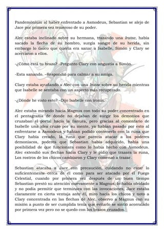 Pandemónium al haber enfrentado a Asmodeus, Sebastian se alejo de 
Jace por primera vez temeroso de su poder. 
Alec estaba inclinado sobre su hermana, trazando una Iratze, había 
sacado la flecha de su hombro, surgía sangre de su herida, sin 
embargo lo único que quería era sanar a Isabelle, Simón y Clary se 
acercaron a ellos. 
-¿Cómo está tu brazo? –Pregunto Clary con angustia a Simón. 
-Esta sanando. –Respondió para calmar a su amiga. 
Clary estaba ayudando a Alec con una Iratze sobre su herida mientras 
que Isabelle se sentaba con un aspecto más recuperado. 
-¿Dónde he visto esto? –Dijo Isabelle con ironía. 
Alec estaba mirando hacia Magnus con todo su poder concentrado en 
el pentagrama de donde no dejaban de surgir los demonios que 
cruzaban el portal hacia la llanura, pero gracias al comentario de 
Isabelle una idea cruzo por su mente, ya habían pasado por esto al 
enfrentarse a Asmodeus y habían podido contenerlo con la runa que 
Clary había creado, la runa que parecía atacar a los poderes 
demoniacos, poderes que Sebastian había adquirido, había una 
posibilidad de que funcionara como lo había hecho con Asmodeus. 
Alec extendió sus flechas hacia Clary y le pidió que trazara la runa, 
Los rostros de los chicos cambiaron y Clary comenzó a trazar. 
Sebastian atacaba a Jace con precaución, cuidando no estar lo 
suficientemente cerca de él como para ser atacado por el Fuego 
Celestial, cuando por primera vez después de un buen tiempo 
Sebastian prestó su atención nuevamente a Magnus, lo había olvidado 
y no podía permitir que terminara con las invocaciones, Jace estaba 
claramente en cierta ventaja ante él, miro hacia los chicos y noto a 
Clary concentrada en las flechas de Alec, observo a Magnus con su 
misión a punto de ser cumplida tenía que evitarlo se sintió acorralado 
por primera vez pero no se quedo con los brazos cruzados. 
 