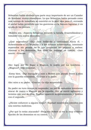 Sebastian había olvidado una parte muy importante de ser un Cazador 
de Sombras: nunca abandonan. Lo que Sebastian había pensado como 
una ventaja de inmediato se convirtió en la peor idea para él, cerrando 
el portal había permitido que los guerreros en la llanura lograran ir en 
ayuda de los jóvenes. 
-Maldita sea. –Aspecto Sebastian mirando la batalla desarrollándose y 
tomando una nueva dirección. 
-¿Qué esperabas? –Dijo Jace brillando y caminando hacia él. – 
Subestimaste a los Nephilim y a los mismos subterráneos, intentaste 
separarlos sin pensar en lo que realmente les importa a ambos: 
eliminar a los demonios. Nos diste un enemigo en común. –Jace 
sonrió. –Gracias. 
* * * * * 
Alec logro por fin llegar a Magnus, lo sujeto por los hombros. - 
¿Magnus? –Dijo temeroso. 
-Estoy bien. –Dijo tranquilo y miro a Robert aun parado frente a ellos 
con la guardia encendida. –Gracias a tu padre. 
Alec miro a su padre. –Gracias –Le dijo sorprendido. 
Su padre no tuvo tiempo de responder, un par de demonios intentaron 
atacar de nuevo a Magnus por la espalda, Alec se movió ágilmente y 
termino con uno de ellos, Raphael apareció sorpresivamente y termino 
con el segundo. 
-¿Hiciste enfurecer a alguien brujo? –Raphael mostro sus colmillos con 
una sonrisa maliciosa. 
-¿Por qué lo están atacando? –Pregunto Robert al ver la muy evidente 
fijación de los demonios en su contra. 
 
