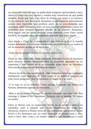 su expresión indicaba que no podía darle ninguna oportunidad a Jace, 
ahora el poder era muy similar y estaba muy consciente de que podía 
matarlo. Tenía que usar a su favor la ventaja que tenía a su alcance, 
en un instante una decena de demonios se abalanzaron directamente 
contra Jace haciendo que perdiera parte de la concentración que 
mantenía sobre Sebastian. Jace no tuvo muchos problemas contra los 
demonios pero término bastante alejado de su objetivo: Sebastian. 
Para seguir con las malas noticias pudo observar como Clary corrió 
hacia él, su espada corta diestramente sujetada lista para atacar. 
Jace llamo a Clary en el momento en que esta se unía a la batalla 
contra Sebastian el cual tenía una sonrisa escalofriante en su rostro al 
ver la temeraria acción de su hermana. 
-Cada día me sorprende más tu valentía hermanita. 
Clary no dijo nada solo siguió lanzando estocadas hacia su hermano 
para intentar herirlo. Sebastian miro su propósito afianzado en su 
expresión y algo dentro de él se encendió; furia hacia su hermana, 
furia hacia la manera tan ferviente de odiarlo. 
-Nunca me diste una oportunidad. –Dijo Sebastian mientras esquivaba 
hábilmente cada estocada de Clary como si en realidad ninguna de 
ellas fuera peligrosa. –Soy tu hermano, tu lugar es a mi lado. 
-Y el tuyo es en el infierno. –Clary estaba luchando con todas sus 
fuerzas, Sebastian apenas se inmutaba. 
-Mira a tu alrededor Clarissa. Tú puedes terminar con todo esto. Ven 
conmigo y dejare a los Cazadores, Termina con la batalla. Tú tienes 
ese poder. 
Clary se detuvo con su respiración fuerte en su pecho y miro a su 
alrededor, miro a Isabelle mal herida blandiendo su látigo con 
eficiencia, observo a Simón cerca de ella intentando mantenerse en pie 
frente a los demonios que en cada momento se hacían mas y mas, 
miro a Jace, Alec, Luke y su madre unidos a una batalla que a cada 
 