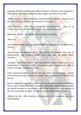 segundo se hacía mucho más difícil de ganar, observo a los vampiros y 
lobos pasar de ataque a defensa para lograr mantener sus vidas. 
-Puedo jurarlo. –Dijo Sebastian sintiéndose triunfante. –Puedo jurar 
que nos iremos y dejare a los Cazadores tranquilos. 
-Los Cazadores –Dijo Clary sonriendo dolorosamente, -¿Ese es el 
truco? ¿Qué hay de los Subterráneos que están luchando? 
Sebastian sonrió. –No puedes tenerlo todo hermanita. 
-Eres un… 
-Los Subterráneos son una abominación un derivado de los demonios. 
¿Cómo… 
-Hay sangre de demonio en ti. –Dijo Clary sin piedad. –Tú eres la 
abominación que nuestro padre creo, algo que no debió haber 
existido… 
-¡Cállate! –Sebastian perdió todo miramiento hacia su hermana y sin 
compasión la tomo del cuello y lo presiono para causar daño. –Si no 
vienes conmigo, morirás hoy aquí. 
Clary comenzó a jadear y luchar por aire, dejo caer su espada, a pesar 
de los puntapiés que Sebastian recibía, este pareciera que tomaba más 
fuerza. 
En los siguientes segundos y antes de que la inconsciencia le llamara, 
Clary cayó al suelo liberada, tosiendo y jadeando, al mirar hacia arriba 
su miedo termino de acentuarse, Sebastian tenía entre sus palmas el 
filo de una espada seráfica, la espada estaba sostenida por Jocelyn. 
-Aléjate de ella. –Dijo Jocelyn a Sebastian el cual la miraba con ojos 
desorbitados. 
 