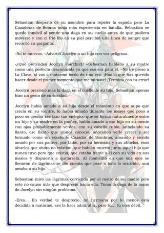 Sebastian despertó de su asombro para repeler la espada pero La 
Cazadoras de Sobras tenía más experiencia en batalla, Sebastian se 
quedo inmóvil al sentir una daga en su cuello antes de que pudiera 
moverse y con el frio filo en su piel percibió una línea de sangre que 
recorrió su garganta. 
-No te muevas. –Advirtió Jocelyn a su hijo con voz peligrosa. 
-¿Qué pretendes Jocelyn Fairchild? –Sebastian hablaba a su madre 
como una perfecta desconocida ya que eso era para él. –No iré preso a 
La Clave, si vas a matarme hazlo de una vez. ¡Haz lo que has querido 
hacer desde el primer momento que me miraste! ¡Termina con tu error! 
Jocelyn presiono mas la daga en el cuello de su hijo, Sebastian apenas 
hizo un gesto de curiosidad. 
Jocelyn había amado a su hijo desde el momento en que supo que 
crecía en su vientre, lo había amado durante los meses que poco a 
poco se creaba ese lazo tan enérgico que se forma naturalmente entre 
un hijo y su madre en la preñez, había amado a ese hijo en su mente 
con ojos probablemente verdes, con su cabello rubio, anhelando su 
llanto, ese llanto que nunca conoció, añorando verlo crecer y ser 
formado como un excelente Cazador de Sombras, amando y siendo 
amado por sus padres, por Luke, por su hermana y sus abuelos, esos 
abuelos que ahora no existían, que habían muerto junto aquel hijo que 
nunca tuvo pero que existía, que estaba frente a él con su vida en sus 
manos y dispuesta a quitársela. Al momento en que sus ojos se 
llenaron de lágrimas se dio cuenta que pese a todo lo ocurrido, aun 
amaba a su hijo. 
Sebastian miro las lágrimas corriendo por el rostro de su madre pero 
esto no causo más que desprecio hacia ella. Tomo la daga de la mano 
de Jocelyn sin ningún problema. 
-Eres… En verdad te desprecio, mi hermana por lo menos está 
decidida a matarme, eso la hace admirable, pero tú… tú eres débil. 
 