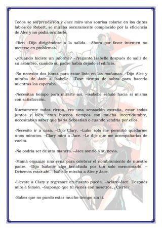 Todos se sorprendieron y Jace miro una sonrisa colarse en los duros 
labios de Robert, se miraba oscuramente complacido por la eficiencia 
de Alec y no podía ocultarlo. 
-Bien –Dijo dirigiéndose a la salida. –Ahora por favor intenten no 
meterse en problemas. 
-¿Cuándo hiciste un informe? –Pregunto Isabelle después de salir de 
su asombro, cuando su padre había dejado el edificio. 
-No necesito dos horas para estar listo en las mañanas. –Dijo Alec y 
miraba de Jace a Isabelle. –Tuve tiempo de sobra para hacerlo 
mientras los esperaba. 
-Necesitas tiempo para mirarte así. –Isabelle señalo hacia sí misma 
con satisfacción. 
Nuevamente todos rieron, era una sensación extraña, estar todos 
juntos y bien, eran buenos tiempos con mucha incertidumbre, 
necesitaban saber que haría Sebastian o cuando vendría por ellos. 
-Necesito ir a casa. –Dijo Clary. –Luke solo me permitió quedarme 
unos minutos. –Clary miro a Jace. –Le dije que me acompañarías de 
vuelta. 
-No podría ser de otra manera. –Jace sonrió a su novia. 
-Mamá organizo una cena para celebrar el nombramiento de nuestro 
padre. –Dijo Isabelle algo fastidiada por tan solo mencionarlo. – 
Debemos estar ahí. –Isabelle miraba a Alec y Jace. 
-Llevare a Clary y regresare en cuanto pueda. –Aclaro Jace. Después 
miro a Simón. –Supongo que tú vienes con nosotros, ¿Cierto? 
-Sabes que no puedo estar mucho tiempo sin ti. 
 