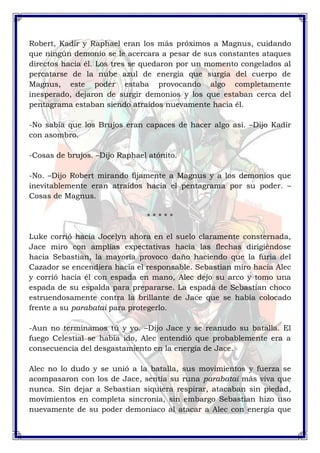 Robert, Kadir y Raphael eran los más próximos a Magnus, cuidando 
que ningún demonio se le acercara a pesar de sus constantes ataques 
directos hacia él. Los tres se quedaron por un momento congelados al 
percatarse de la nube azul de energía que surgía del cuerpo de 
Magnus, este poder estaba provocando algo completamente 
inesperado, dejaron de surgir demonios y los que estaban cerca del 
pentagrama estaban siendo atraídos nuevamente hacia él. 
-No sabía que los Brujos eran capaces de hacer algo así. –Dijo Kadir 
con asombro. 
-Cosas de brujos. –Dijo Raphael atónito. 
-No. –Dijo Robert mirando fijamente a Magnus y a los demonios que 
inevitablemente eran atraídos hacia el pentagrama por su poder. – 
Cosas de Magnus. 
* * * * * 
Luke corrió hacia Jocelyn ahora en el suelo claramente consternada, 
Jace miro con amplias expectativas hacia las flechas dirigiéndose 
hacia Sebastian, la mayoría provoco daño haciendo que la furia del 
Cazador se encendiera hacia el responsable. Sebastian miro hacia Alec 
y corrió hacia él con espada en mano, Alec dejo su arco y tomo una 
espada de su espalda para prepararse. La espada de Sebastian choco 
estruendosamente contra la brillante de Jace que se había colocado 
frente a su parabatai para protegerlo. 
-Aun no terminamos tú y yo. –Dijo Jace y se reanudo su batalla. El 
fuego Celestial se había ido, Alec entendió que probablemente era a 
consecuencia del desgastamiento en la energía de Jace. 
Alec no lo dudo y se unió a la batalla, sus movimientos y fuerza se 
acompasaron con los de Jace, sentía su runa parabatai más viva que 
nunca. Sin dejar a Sebastian siquiera respirar, atacaban sin piedad, 
movimientos en completa sincronía, sin embargo Sebastian hizo uso 
nuevamente de su poder demoniaco al atacar a Alec con energía que 
 