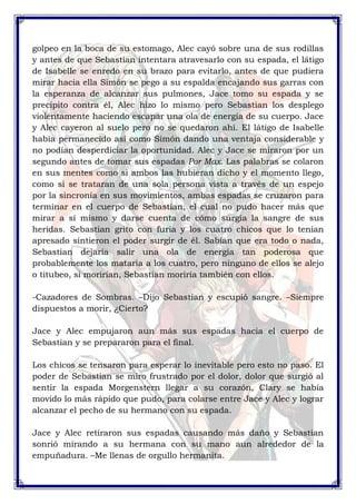 golpeo en la boca de su estomago, Alec cayó sobre una de sus rodillas 
y antes de que Sebastian intentara atravesarlo con su espada, el látigo 
de Isabelle se enredo en su brazo para evitarlo, antes de que pudiera 
mirar hacia ella Simón se pego a su espalda encajando sus garras con 
la esperanza de alcanzar sus pulmones, Jace tomo su espada y se 
precipito contra él, Alec hizo lo mismo pero Sebastian los desplego 
violentamente haciendo escapar una ola de energía de su cuerpo. Jace 
y Alec cayeron al suelo pero no se quedaron ahí. El látigo de Isabelle 
había permanecido así como Simón dando una ventaja considerable y 
no podían desperdiciar la oportunidad. Alec y Jace se miraron por un 
segundo antes de tomar sus espadas Por Max. Las palabras se colaron 
en sus mentes como si ambos las hubieran dicho y el momento llego, 
como si se trataran de una sola persona vista a través de un espejo 
por la sincronía en sus movimientos, ambas espadas se cruzaron para 
terminar en el cuerpo de Sebastian, el cual no pudo hacer más que 
mirar a sí mismo y darse cuenta de cómo surgía la sangre de sus 
heridas. Sebastian grito con furia y los cuatro chicos que lo tenían 
apresado sintieron el poder surgir de él. Sabían que era todo o nada, 
Sebastian dejaría salir una ola de energía tan poderosa que 
probablemente los mataría a los cuatro, pero ninguno de ellos se alejo 
o titubeo, si morirían, Sebastian moriría también con ellos. 
-Cazadores de Sombras. –Dijo Sebastian y escupió sangre. –Siempre 
dispuestos a morir, ¿Cierto? 
Jace y Alec empujaron aun más sus espadas hacia el cuerpo de 
Sebastian y se prepararon para el final. 
Los chicos se tensaron para esperar lo inevitable pero esto no paso. El 
poder de Sebastian se miro frustrado por el dolor, dolor que surgió al 
sentir la espada Morgenstern llegar a su corazón, Clary se había 
movido lo más rápido que pudo, para colarse entre Jace y Alec y lograr 
alcanzar el pecho de su hermano con su espada. 
Jace y Alec retiraron sus espadas causando más daño y Sebastian 
sonrió mirando a su hermana con su mano aun alrededor de la 
empuñadura. –Me llenas de orgullo hermanita. 
 