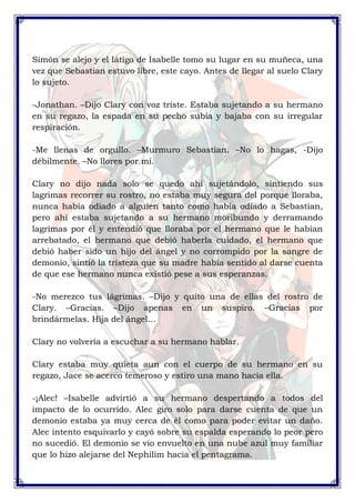 Simón se alejo y el látigo de Isabelle tomo su lugar en su muñeca, una 
vez que Sebastian estuvo libre, este cayo. Antes de llegar al suelo Clary 
lo sujeto. 
-Jonathan. –Dijo Clary con voz triste. Estaba sujetando a su hermano 
en su regazo, la espada en su pecho subía y bajaba con su irregular 
respiración. 
-Me llenas de orgullo. –Murmuro Sebastian. –No lo hagas, -Dijo 
débilmente. –No llores por mí. 
Clary no dijo nada solo se quedo ahí sujetándolo, sintiendo sus 
lagrimas recorrer su rostro, no estaba muy segura del porque lloraba, 
nunca había odiado a alguien tanto como había odiado a Sebastian, 
pero ahí estaba sujetando a su hermano moribundo y derramando 
lagrimas por él y entendió que lloraba por el hermano que le habían 
arrebatado, el hermano que debió haberla cuidado, el hermano que 
debió haber sido un hijo del ángel y no corrompido por la sangre de 
demonio, sintió la tristeza que su madre había sentido al darse cuenta 
de que ese hermano nunca existió pese a sus esperanzas. 
-No merezco tus lágrimas. –Dijo y quito una de ellas del rostro de 
Clary. –Gracias. –Dijo apenas en un suspiro. –Gracias por 
brindármelas. Hija del ángel… 
Clary no volvería a escuchar a su hermano hablar. 
Clary estaba muy quieta aun con el cuerpo de su hermano en su 
regazo, Jace se acerco temeroso y estiro una mano hacia ella. 
-¡Alec! –Isabelle advirtió a su hermano despertando a todos del 
impacto de lo ocurrido. Alec giro solo para darse cuenta de que un 
demonio estaba ya muy cerca de él como para poder evitar un daño. 
Alec intento esquivarlo y cayó sobre su espalda esperando lo peor pero 
no sucedió. El demonio se vio envuelto en una nube azul muy familiar 
que lo hizo alejarse del Nephilim hacia el pentagrama. 
 