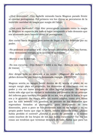 -¿Qué demonios? –Dijo Isabelle mirando hacia Magnus parado frente 
al enorme pentagrama. Por primera vez los chicos se percataron de la 
increíble cantidad de magia que surgía del brujo. 
-¿Qué está haciendo? –Dijo Alec preocupado mirando como la magia 
de Magnus se esparcía por todo el lugar atrapando a todo demonio que 
era alcanzado para hacerlo volver al pentagrama. 
Alec corrió hacia Magnus pero antes de llegar a él fue detenido por su 
padre. 
–No podemos acercarnos a él. –Sus brazos aferraban a Alec con fuerza. 
–Hay demasiada energía, si te acercas te lastimara. 
-Morirá si no lo detengo. 
-No nos escucha. –Dijo Robert y soltó a su hijo. –Está en una especie 
de transe. 
Alec dirigió toda su atención a su novio. -¡Magnus! ¡Es suficiente!, 
¡debes detenerte! por favor es demasiada energía. ¡DETENTE! 
Magnus sentía su sangre hervir dentro de él, sentía el poder de su 
sangre surgir para su propósito, los demonios se conectaron con su 
poder y era así como ninguno de ellos lograba escapar. Su sangre 
había sido algo que en verdad le molestaba por provenir de un príncipe 
del infierno pero también era parte de su ser, era lo que lo hacia lo que 
era y le gustaba. Su magia tomo un nuevo respiro, como una llama 
que ha sido avivada con gasolina, se percato de los demonios que 
regresaban forzados al pentagrama para desaparecer de esta 
dimensión, poco a poco se fue perdiendo más en su sangre y en su 
propio poder hasta que algo lo alerto, estaba sintiendo dolor, ¿Acaso 
había perdido el control? ¿Estaba a punto de perderse a sí mismo 
como muchos de los brujos de los que había escuchado? Tal vez las 
cosas así tendrían que terminar después de todo. Sabía que para un 
 