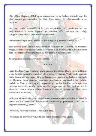 -Aja –Dijo Magnus débil pero sarcástico, ya se había sentado con los 
ojos azules preocupados de Alec fijos sobre él. –Bienvenido a mi 
mundo. 
-Yo no… -Alec entendió a lo que se refería, su profesión no era 
exactamente la más segura del mundo. –Te concedo eso. –Dijo 
comprensivo. –Pero puedo cuidarme solo… 
-No tenemos que estar solos. –Dijo Magnus y sonrió. –NUNCA. 
Sus labios aun tenían una sonrisa cuando se unieron al besarse, 
Magnus paso sus manos para aferrarse a la espalda de Alec mientras 
este lo sostenía y disfrutaban de un pleno e intenso beso. 
Estar juntos significa ser más fuertes. 
* * * * * 
Isabelle, Jace y Alec habían regresado al instituto, Clary junto a Simón 
y su familia también estaban de nuevo en Nueva York, todo parecía 
estar tomando su lugar, Sin embargo sus padres se habían quedado 
en Alicante para arreglar asuntos pendientes, los cuales les habían 
pedido a Alec y Jace que compartieran la habitación para que sus 
heridas sanaran mucho más rápido, algo que no les molesto en lo 
absoluto hasta ahora. Jace intentaba dormir mientras Alec daba 
vueltas en su cama. 
-¡Oh por el amor de dios! –Dijo Jace lanzando una almohada hacia la 
cama de su hermano haciéndolo sentarse y protestar. -No vas a 
dejarme dormir ¿Cierto? 
-No estoy haciendo nada. –Reclamo Alec. 
-No dejas de moverte y puedo oír como muerdes tus uñas. 
 