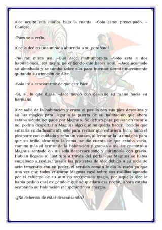 Alec oculto sus manos bajo la manta. –Solo estoy preocupado. – 
Confeso. 
-Pues ve a verlo. 
Alec le dedico una mirada aburrida a su parabatai. 
-No me mires así. –Dijo Jace malhumorado. –Solo está a dos 
habitaciones, realmente no entiendo que haces aquí. –Jace acomodo 
su almohada y se tumbo sobre ella para intentar dormir nuevamente 
quitando su atención de Alec. 
-Solo iré a cerciorarme de que este bien. 
-Sí, sí, lo que digas. –Jace movió con desdeño su mano hacia su 
hermano. 
Alec salió de la habitación y cruzo el pasillo con sus pies descalzos y 
su luz mágica para llegar a la puerta de su habitación que ahora 
estaba siendo ocupada por Magnus. Se detuvo para pensar en tocar o 
no, podría despertar a Magnus algo que no quería hacer. Decidió que 
entraría cuidadosamente solo para revisar que estuviera bien, tomo el 
picaporte con cuidado y echo un vistazo, al levantar la luz mágica para 
que su brillo alcanzara la cama, se dio cuenta de que estaba vacía, 
camino más al centro de la habitación y gracias a su luz encontró a 
Magnus sentado en un sofá despreocupado y mirándolo con gracia. 
Habían llegado al instituto a través del portal que Magnus se había 
empeñado a realizar pese a las protestas de Alec debido a su reciente 
acto temerario con su poder, el sentido común le dio la razón ya que 
una vez que todos cruzaron Magnus cayó sobre sus rodillas agotado 
por el esfuerzo de su aun no recuperada magia, por aquello Alec le 
había pedido casi exigiéndole que se quedara esa noche, ahora estaba 
ocupando su habitación recuperando su energía. 
-¿No deberías de estar descansando? 
 