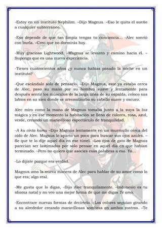 -Estoy en un instituto Nephilim. –Dijo Magnus. –Eso le quita el sueño 
a cualquier subterráneo. 
-Eso depende de que tan limpia tengas tu conciencia… -Alec sonrió 
con burla. –Creo que no dormirás hoy. 
-Muy gracioso Lightwood. –Magnus se levanto y camino hacia él. – 
Supongo que es una nueva experiencia. 
-Tienes cuatrocientos años ¿y nunca habías pasado la noche en un 
instituto? 
-Que escándalo solo de pensarlo. –Dijo Magnus, este ya estaba cerca 
de Alec, paso su mano por su hombro suave y lentamente para 
después sentir los músculos de la larga línea de su espalda, coloco sus 
labios en su sien donde se arremolinaba su cabello suave y oscuro. 
Alec miro como la mano de Magnus tomaba junto a la suya la luz 
mágica y en ese momento la habitación se lleno de colores, rosa, azul, 
verde, creando un maravilloso espectáculo de tranquilidad. 
-A ku cinta kamu –Dijo Magnus lentamente en un murmullo cerca del 
oído de Alec. Magnus lo aparto un poco para buscar sus ojos azules. – 
Se que te lo dije aquel día en ese túnel. –Los ojos de gato de Magnus 
parecían ser lastimados por solo pensar en aquel día en que habían 
terminado. –Pero no quiero que asocies esas palabras a eso. Yo… 
-Lo dijiste porque era verdad. 
Magnus amo la nueva manera de Alec para hablar de su amor como lo 
que era; algo real. 
-Me gusta que lo digas, -Dijo Alec tranquilamente. –Indonesio es tu 
idioma natal y no veo una mejor forma de que me digas Te amo. 
-Encontrare nuevas formas de decírtelo. –Los colores seguían girando 
a su alrededor creando maravillosas sombras en ambos rostros. –Te 
 