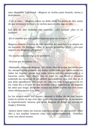 amo Alexander Lightwood. –Magnus se inclino para besarlo, tierna y 
dulcemente. 
-Y yo te amo… -Magnus coloco un dedo sobre los labios de Alec antes 
de que terminara la frase y se inclino para decirle algo al oído. 
Los ojos de Alec brillaron con asombro. -¿De verdad? ¿Ese es tu 
nombre? 
-Es el nombre que mis padres eligieron para mí al nacer. 
Magnus observo el rostro de Alec cambiar del asombro a la alegría en 
un segundo -Es hermoso. –Alec se mostro pensativo. –Pero… creo que 
seguiré con Magnus, ¿Te parece? 
-Va mucho más conmigo y mi profesión. 
-Gracias por decírmelo. Yo… 
-Alexander –Comenzó Magnus. –No tienes idea de lo que has hecho por 
mí, siempre había pensado que había vivido todo, que había estado en 
todos los lugares, pensé que nada nunca volvería asombrarme o a 
hacerme sentir vivo. Hasta que te mire en esa fiesta y después 
subiendo las escaleras de mi edificio para pedirme una cita. Soy yo el 
que debe agradecerte. Por salvar mi vida con todo lo que provocas en 
mí. Cada día a tu lado es una increíble nueva experiencia, no importa 
los años que tenga. Alexander nunca me había sentido tan vivo como 
estos últimos meses a tu lado. 
La luz mágica entre sus manos comenzó a brillar de un rojo oscuro 
como el carbón al rojo vivo. Alec la miraba con maravilla, le encantaba 
la impresionante manera que tenia Magnus de llenar su mundo de 
magia y fantasía. 
-Quiero darte todas las nuevas experiencias que me sea posible. –Dijo 
Alec y sus mejillas tomaron color casi espontáneamente. –Podemos 
crear una ahora mismo. 
 