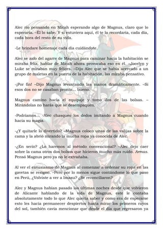Alec rio pensando en Micah esperando algo de Magnus, claro que lo 
esperaría. –Él lo sabe. Y si estuviera aquí, él te lo recordaría, cada día, 
cada hora del resto de su vida. 
-Le brindare homenaje cada día cuidándote. 
Alec se zafo del agarre de Magnus para caminar hacia la habitación se 
miraba feliz, hablar de Micah ahora provocaba eso en él. –Jocelyn y 
Luke se miraban muy felices. –Dijo Alec que se había acercado a un 
grupo de maletas en la puerta de la habitación, las miraba pensativo. 
-¡Por fin! –Dijo Magnus levantando las manos dramáticamente. –Si 
esos dos no se casaban pronto… bueno. 
Magnus camino hacia el equipaje y tomo dos de las bolsas. – 
Mirándolas no harás que se desempaquen. 
-Podríamos… -Alec chasqueo los dedos imitando a Magnus cuando 
hacia su magia. 
-¿Y quitarle lo divertido? –Magnus coloco unas de las valijas sobre la 
cama y la abrió mirando la mucha ropa ya conocida de Alec. 
-¿En serio? ¿Lo haremos al método convencional? –Alec dejo caer 
sobre la cama otros dos bolsos que hicieron mucho más ruido. Armas. 
Pensó Magnus pero ya no le extrañaba. 
Al ver el entusiasmo de Magnus al comenzar a ordenar su ropa en las 
gavetas se resigno. –Pero por lo menos sigue contándome lo que paso 
en Perú, ¿Volviste a ver a Imasu? ¿Se reconciliaron? 
Alec y Magnus habían pasado las últimas noches desde que volvieron 
de Alicante hablando de la vida de Magnus, este le contaba 
absolutamente todo lo que Alec quería saber y como era de esperarse 
esto les hacia permanecer despiertos hasta mirar los primeros rayos 
del sol, también cavia mencionar que desde el día que regresaron ya 
 