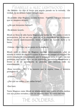 -No Debiste –Le dijo al brujo que seguía parado en la entrada. –De
verdad, tú no debiste haber entrado aquí.
-Es posible –Dijo Magnus, sonaba furioso. –También hay que remarcar
que tú tampoco debiste.
-¡¿De qué demonios hablas?!
-No debiste tocarlo.
Micah se lleno de odio hacia Magnus por hablar de Alec como si este le
perteneciera, tal vez así era, pero no se lo concedería tan fácilmente.
Micah sonrió maliciosamente, tenía el poder de hacerle daño y lo
haría.
-Créeme –Dijo –Alec no se quejo en lo absoluto.
Micah noto el rostro de Magnus cambiar dolorosamente, ¿Así se
miraba el rostro de alguien a quien le acaban de romper el corazón? Se
sintió complacido internamente, por lo menos no sería el único con ese
problema esta noche. Pero no era suficiente, necesitaba desquitarse y
frente a él se encontraba la persona que merecía todo su
resentimiento.
-Besa increíble, ¿No? Y la manera que te sujeta, como si quisiera
protegerte él…
-¡Cállate!
-¿Por qué no vienes y me callas brujo?
-Eso hare.
Tanto Magnus como Micah se abalanzaron uno contra el otro, ambos
con sus puños cerrados y con un objetivo claro: El rostro del otro.
 