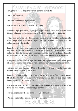 -¿Alguna idea? –Pregunto Simón parado a su lado.
-No –Dijo decaída.
-Tal vez Jace tenga alguna idea.
-No necesito una idea, necesito un objeto…
Necesito algo poderoso, algo que haya estado con Alec desde hace
tiempo, algo que se considere parte de él. Le había dicho Magnus.
-¿Qué sea parte de él? –Se pregunto reflexiva, en voz alta. Le tomo solo
unos segundos descubrir algo que al parecer le ayudaría de
sobremanera -¡Estúpida!
Isabelle entro casi corriendo a la tienda donde estaba su hermano,
seguida de Simón, donde encontraron a ambos chicos conversando
sobre el tipo de arma que resultara ser de mayor utilidad. Isabelle
tomo una daga de una de las mesas y se acerco casual a su hermano.
Alec pudo haber sentido algo que tomaba ligeramente su cabello, pero
al darse la vuelta solo miro a su hermana, parada ahí sin hacer nada.
-Sigues con esa mirada –Dijo a Isabelle -¿No tienes nada más que
hacer? –Alec regreso a las armas.
Isabelle no dijo nada pero tenía una sonrisa triunfante, miro como
Micah la observaba con ojos suspicaces, no era posible que haya visto
lo que acababa de hacer, ¿O sí?
-De hecho –Por fin hablo la Nephilim –Necesito arreglarme para la
boda de esta noche, apenas tengo tiempo.
-Faltan como siete horas para eso –Dijo Simón.
-Así que más vale que me apresure, -Aclaro.
 