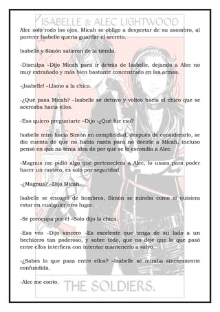 Alec solo rodo los ojos, Micah se obligo a despertar de su asombro, al
parecer Isabelle quería guardar el secreto.
Isabelle y Simón salieron de la tienda.
-Disculpa –Dijo Micah para ir detrás de Isabelle, dejando a Alec no
muy extrañado y más bien bastante concentrado en las armas.
-¡Isabelle! –Llamo a la chica.
-¿Qué pasa Micah? –Isabelle se detuvo y volteo hacia el chico que se
acercaba hacia ellos.
-Eso quiero preguntarte –Dijo -¿Qué fue eso?
Isabelle miro hacia Simón en complicidad, después de considerarlo, se
dio cuenta de que no había razón para no decirle a Micah, incluso
pensó en que no tenía idea de por qué se lo escondía a Alec.
-Magnus me pidió algo que perteneciera a Alec, lo usara para poder
hacer un rastreo, es solo por seguridad.
-¿Magnus? –Dijo Micah.
Isabelle se encogió de hombros, Simón se miraba como si quisiera
estar en cualquier otro lugar.
-Se preocupa por él –Solo dijo la chica.
-Eso veo –Dijo sincero –Es excelente que tenga de su lado a un
hechicero tan poderoso, y sobre todo, que no deje que lo que pasó
entre ellos interfiera con intentar mantenerlo a salvo.
-¿Sabes lo que pasa entre ellos? –Isabelle se miraba sinceramente
confundida.
-Alec me conto.
 