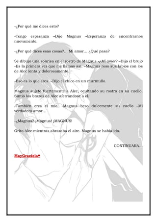 -¿Por qué me dices esto?
-Tengo esperanza –Dijo Magnus –Esperanza de encontrarnos
nuevamente.
-¿Por qué dices esas cosas?... Mi amor… ¿Qué pasa?
Se dibujo una sonrisa en el rostro de Magnus -¿Mi amor? –Dijo el brujo
-Es la primera vez que me llamas así. –Magnus roso sus labios con los
de Alec lenta y dolorosamente.
-Eso es lo que eres. –Dijo el chico en un murmullo.
Magnus sujeto fuertemente a Alec, ocultando su rostro en su cuello.
Sintió los brazos de Alec aferrándose a él.
-También eres el mío, -Magnus beso dulcemente su cuello –Mi
verdadero amor…
-¿Magnus? ¡Magnus! ¡MAGNUS!
Grito Alec mientras abrazaba el aire. Magnus se había ido.
CONTINUARA…
MayGraciela♥
 