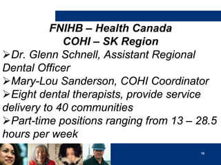 FNIHB – Health Canada
COHI – SK Region
Dr. Glenn Schnell, Assistant Regional
Dental Officer
Mary-Lou Sanderson, COHI Coordinator
Eight dental therapists, provide service
delivery to 40 communities
Part-time positions ranging from 13 – 28.5
hours per week
10

 