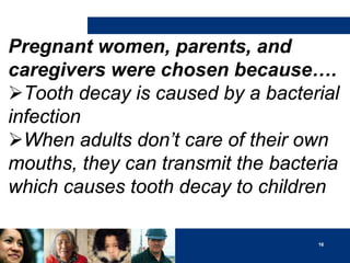 Pregnant women, parents, and
caregivers were chosen because….
Tooth decay is caused by a bacterial
infection
When adults don’t care of their own
mouths, they can transmit the bacteria
which causes tooth decay to children
16

 