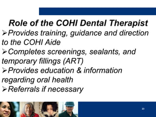 Role of the COHI Dental Therapist
Provides training, guidance and direction
to the COHI Aide
Completes screenings, sealants, and
temporary fillings (ART)
Provides education & information
regarding oral health
Referrals if necessary
23

 