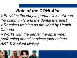 Role of the COHI Aide
Provides the very important link between
the community and the dental therapist
Requires training as provided by Health
Canada
Works with the dental therapist when
preforming dental services (screenings,
ART & Sealant clinics)
25

 
