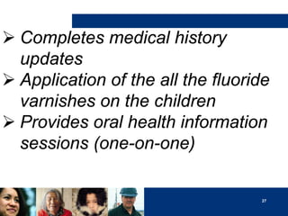  Completes medical history
updates
 Application of the all the fluoride
varnishes on the children
 Provides oral health information
sessions (one-on-one)

27

 
