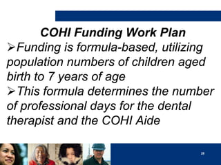 COHI Funding Work Plan
Funding is formula-based, utilizing
population numbers of children aged
birth to 7 years of age
This formula determines the number
of professional days for the dental
therapist and the COHI Aide
28

 