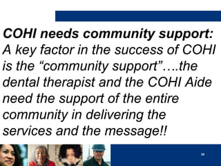 COHI needs community support:
A key factor in the success of COHI
is the “community support”….the
dental therapist and the COHI Aide
need the support of the entire
community in delivering the
services and the message!!
34

 