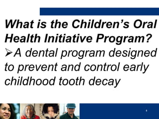What is the Children’s Oral
Health Initiative Program?
A dental program designed
to prevent and control early
childhood tooth decay
5

 