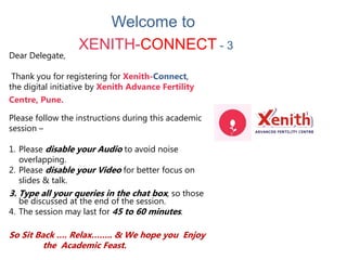 Dear Delegate,
Thank you for registering for Xenith-Connect,
the digital initiative by Xenith Advance Fertility
Centre, Pune.
Please follow the instructions during this academic
session –
1. Please disable your Audio to avoid noise
overlapping.
2. Please disable your Video for better focus on
slides & talk.
3. Type all your queries in the chat box, so those
be discussed at the end of the session.
4. The session may last for 45 to 60 minutes.
So Sit Back …. Relax…….. & We hope you Enjoy
the Academic Feast.
Welcome to
XENITH-CONNECT - 3
 