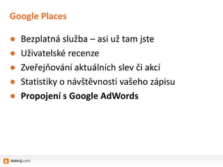 Google Places

●   Bezplatná služba – asi už tam jste
●   Uživatelské recenze
●   Zveřejňování aktuálních slev či akcí
●   Statistiky o návštěvnosti vašeho zápisu
●   Propojení s Google AdWords
 