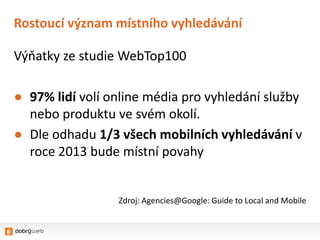 Rostoucí význam místního vyhledávání

Výňatky ze studie WebTop100

● 97% lidí volí online média pro vyhledání služby
  nebo produktu ve svém okolí.
● Dle odhadu 1/3 všech mobilních vyhledávání v
  roce 2013 bude místní povahy


                 Zdroj: Agencies@Google: Guide to Local and Mobile
 