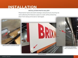 COPYRIGHT© 2015 COHN
INSTALLATION
10
INSTALLATION PHOTO GALLERY
Placements had to be both strategic and practical, ensuring we
were allowing the beacons space to work while protecting
them from being removed or damaged.
ESCALATORS AT CAESARS PALACE
BRIXMOR BOOTH
MAIN HALL ENTRANCE
(PRE-CONFERENCE START)
 