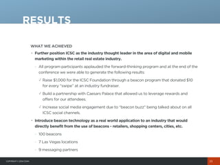 COPYRIGHT© 2014 COHN
WHAT WE ACHIEVED
RESULTS
23
• Further position ICSC as the industry thought leader in the area of digital and mobile
marketing within the retail real estate industry.
- All program participants applauded the forward-thinking program and at the end of the
conference we were able to generate the following results:
✓ Raise $1,000 for the ICSC Foundation through a beacon program that donated $10
for every “swipe” at an industry fundraiser.
✓ Build a partnership with Caesars Palace that allowed us to leverage rewards and
offers for our attendees.
✓ Increase social media engagement due to “beacon buzz” being talked about on all
ICSC social channels.
• Introduce beacon technology as a real world application to an industry that would
directly benefit from the use of beacons - retailers, shopping centers, cities, etc.
- 100 beacons
- 7 Las Vegas locations
- 9 messaging partners
 