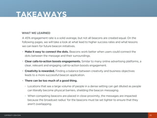 COPYRIGHT© 2014 COHN
WHAT WE LEARNED
A 45% engagement rate is a solid average, but not all beacons are created equal. On the
following pages, we will take a look at what lead to higher success rates and what lessons
we can learn for future beacon initiatives.
• Make it easy to connect the dots. Beacons work better when users could connect the
dots between the message and their surroundings.
• Clear calls-to-action boosts engagements. Similar to many online advertising platforms, a
clear, relevant and engaging call-to-action boosts engagement.
• Creativity is rewarded. Finding a balance between creativity and business objectives
leads to a more successful beacon application.
• There can be too much of a good thing.
- Locations that see a large volume of people in a dense setting can get diluted as people
can literally become physical barriers, shielding the beacon messaging.
- When competing beacons are placed in close proximity, the messages are impacted
because the broadcast radius’ for the beacons must be set tighter to ensure that they
aren’t overlapping.
TAKEAWAYS
25
 