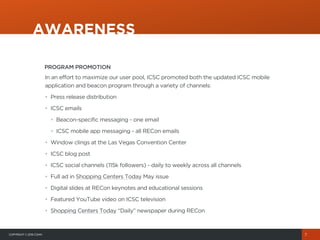 COPYRIGHT© 2015 COHN
PROGRAM PROMOTION
In an effort to maximize our user pool, ICSC promoted both the updated ICSC mobile
application and beacon program through a variety of channels:
• Press release distribution
• ICSC emails
• Beacon-specific messaging - one email
• ICSC mobile app messaging - all RECon emails
• Window clings at the Las Vegas Convention Center
• ICSC blog post
• ICSC social channels (115k followers) - daily to weekly across all channels
• Full ad in Shopping Centers Today May issue
• Digital slides at RECon keynotes and educational sessions
• Featured YouTube video on ICSC television
• Shopping Centers Today “Daily” newspaper during RECon
AWARENESS
7
 