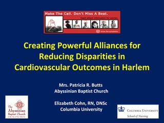 Creating Powerful Alliances for
      Reducing Disparities in
Cardiovascular Outcomes in Harlem
           Mrs. Patricia R. Butts
         Abyssinian Baptist Church

         Elizabeth Cohn, RN, DNSc
             Columbia University
 