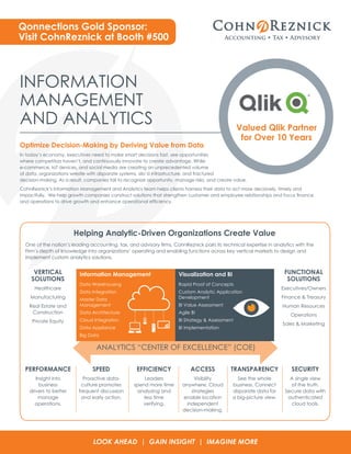 INFORMATION
MANAGEMENT
AND ANALYTICS
Optimize Decision-Making by Deriving Value from Data
In today’s economy, executives need to make smart decisions fast, see opportunities
where competitors haven’t, and continuously innovate to create advantage. While
e-commerce, IoT devices, and social media are creating an unprecedented volume
of data, organizations wrestle with disparate systems, silo’d infrastructure, and fractured
decision-making. As a result, companies fail to recognize opportunity, manage risks, and create value.
CohnReznick’s Information Management and Analytics team helps clients harness their data to act more decisively, timely and
impactfully. We help growth companies construct solutions that strengthen customer and employee relationships and focus finance
and operations to drive growth and enhance operational efficiency.
One of the nation’s leading accounting, tax, and advisory firms, CohnReznick pairs its technical expertise in analytics with the
Firm’s depth of knowledge into organizations’ operating and enabling functions across key vertical markets to design and
implement custom analytics solutions.
Valued Qlik Partner
for Over 10 Years
Qonnections Gold Sponsor:
Visit CohnReznick at Booth #500
VERTICAL
SOLUTIONS
Healthcare
Manufacturing
Real Estate and
Construction
Private Equity
PERFORMANCE
Insight into
business
drivers to better
manage
operations.
SPEED
Proactive data-
culture promotes
frequent discussion
and early action.
EFFICIENCY
Leaders
spend more time
analyzing and
less time
verifying.
ACCESS
Visibility
anywhere. Cloud
strategies
enable location
independent
decision-making.
TRANSPARENCY
See the whole
business. Connect
disparate data for
a big-picture view.
SECURITY
A single view
of the truth.
Secure data with
authenticated
cloud tools.
FUNCTIONAL
SOLUTIONS
Executives/Owners
Finance & Treasury
Human Resources
Operations
Sales & Marketing
ANALYTICS “CENTER OF EXCELLENCE” (COE)
LOOK AHEAD | GAIN INSIGHT | IMAGINE MORE
Helping Analytic-Driven Organizations Create Value
Information Management
Data Warehousing
Data Integration
Master Data
Management
Data Architecture
Cloud Integration
Data Appliance
Big Data
Visualization and BI
Rapid Proof of Concepts
Custom Analytic Application
Development
BI Value Assessment
Agile BI
BI Strategy & Assessment
BI Implementation
 