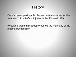 History
• Cohn’s developed stable plasma protein solution for the
treatment of battlefield injuries in the 2nd World War.
• Resulting albumin product remained the mainstay of the
plasma fractionation
 