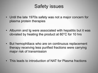 Safety issues
• Until the late 1970s safety was not a major concern for
plasma protein therapies
• Albumin and Ig were associated with hepatitis but it was
obviated by heating the product at 60°C for 10 hrs
• But hemophiliacs who are on continuous replacement
therapy receiving less purified fractions were carrying
major risk of transmission
• This leads to introduction of NAT for Plasma fractions
 