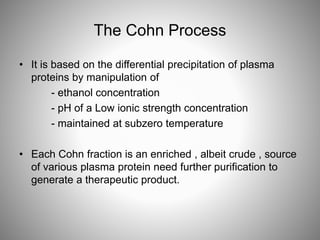 The Cohn Process
• It is based on the differential precipitation of plasma
proteins by manipulation of
- ethanol concentration
- pH of a Low ionic strength concentration
- maintained at subzero temperature
• Each Cohn fraction is an enriched , albeit crude , source
of various plasma protein need further purification to
generate a therapeutic product.
 