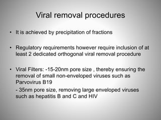 Viral removal procedures
• It is achieved by precipitation of fractions
• Regulatory requirements however require inclusion of at
least 2 dedicated orthogonal viral removal procedure
• Viral Filters: -15-20nm pore size , thereby ensuring the
removal of small non-enveloped viruses such as
Parvovirus B19
- 35nm pore size, removing large enveloped viruses
such as hepatitis B and C and HIV
 
